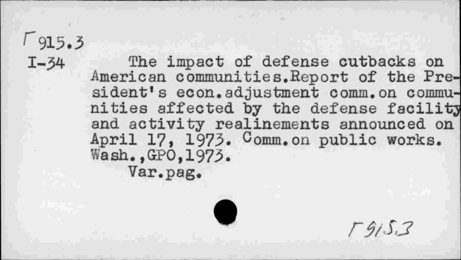 ﻿r915.3
The impact of defense cutbacks on American communities.Report of the Pre-si dent* s econ. adjustment comm.on communities affected by the defense facilit; and activity realinements announced on April 17» 1973. Comm.on public works. Wash.,GPO,1973.
Var.pag.
